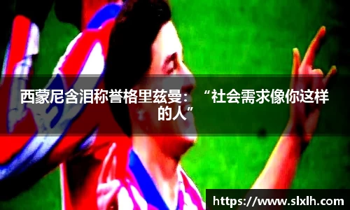 西蒙尼含泪称誉格里兹曼：“社会需求像你这样的人”